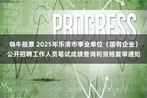 嗨牛股票 2025年乐清市事业单位（国有企业）公开招聘工作人员笔试成绩查询和资格复审通知