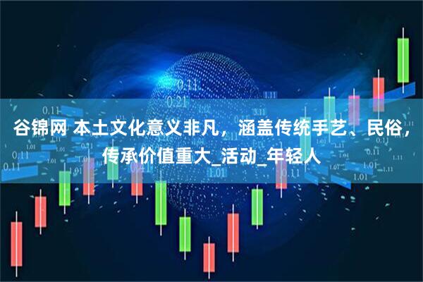 谷锦网 本土文化意义非凡,涵盖传统手艺、民俗,传承价值重大_活动_年轻人