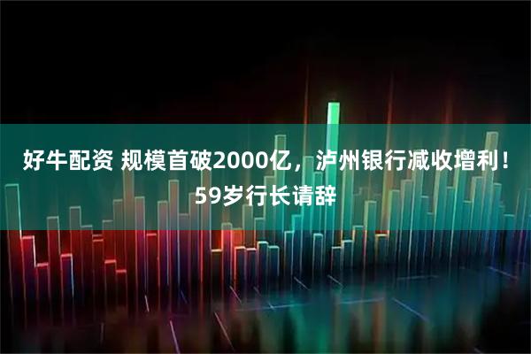 好牛配资 规模首破2000亿，泸州银行减收增利！59岁行长请辞