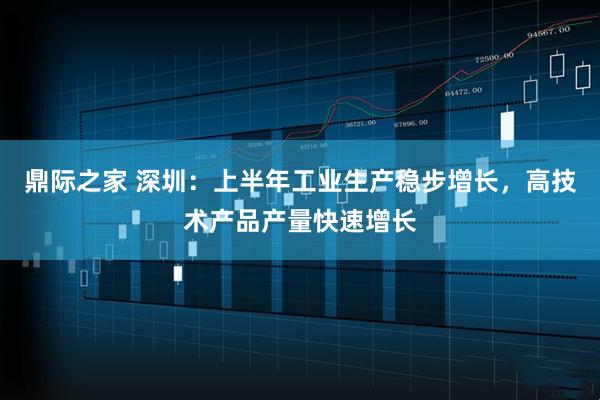 鼎际之家 深圳:上半年工业生产稳步增长,高技术产品产量快速增长