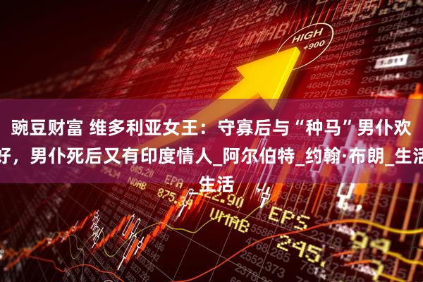 豌豆财富 维多利亚女王:守寡后与“种马”男仆欢好,男仆死后又有印度情人_阿尔伯特_约翰·布朗_生活