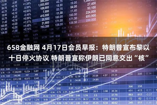 658金融网 4月17日会员早报：特朗普宣布黎以十日停火协议 特朗普宣称伊朗已同意交出“核”