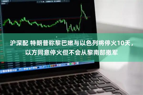 沪深配 特朗普称黎巴嫩与以色列将停火10天，以方同意停火但不会从黎南部撤军