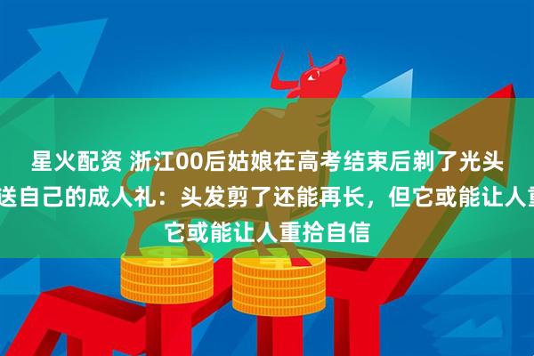 星火配资 浙江00后姑娘在高考结束后剃了光头!这是她送自己的成人礼：头发剪了还能再长，但它或能让人重拾自信