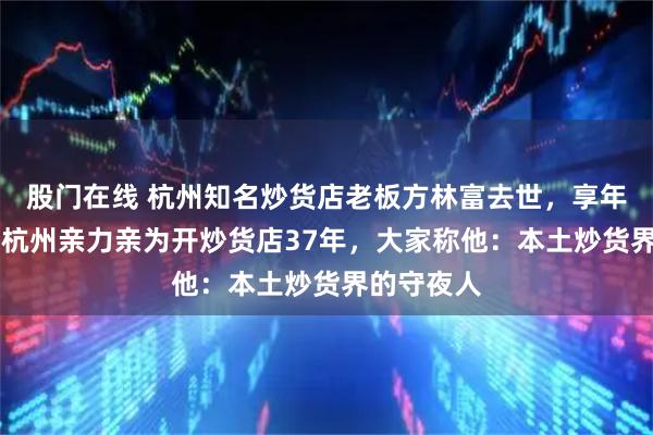 股门在线 杭州知名炒货店老板方林富去世,享年56岁,在杭州亲力亲为开炒货店37年,大家称他:本土炒货界的守夜人