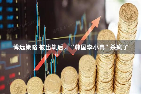 博远策略 被出轨后，“韩国李小冉”杀疯了